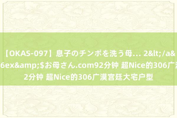 【OKAS-097】息子のチンポを洗う母… 2</a>2012-03-16ex&$お母さん.com92分钟 超Nice的306广漠宫廷大宅户型