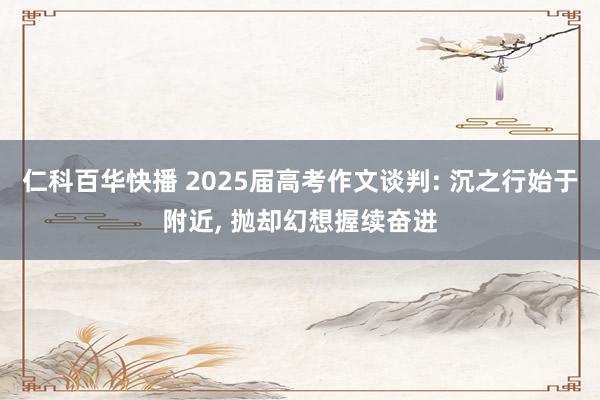 仁科百华快播 2025届高考作文谈判: 沉之行始于附近， 抛却幻想握续奋进