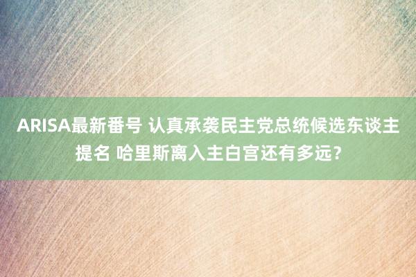 ARISA最新番号 认真承袭民主党总统候选东谈主提名 哈里斯离入主白宫还有多远？