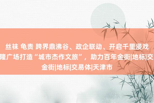 丝袜 龟责 跨界鼎沸谷、政企联动、开启千里浸戏剧！天津恒隆广场打造“城市杰作文旅”，助力百年金街|地标|交易体|天津市