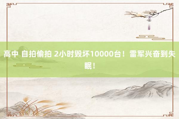 高中 自拍偷拍 2小时毁坏10000台！雷军兴奋到失眠！