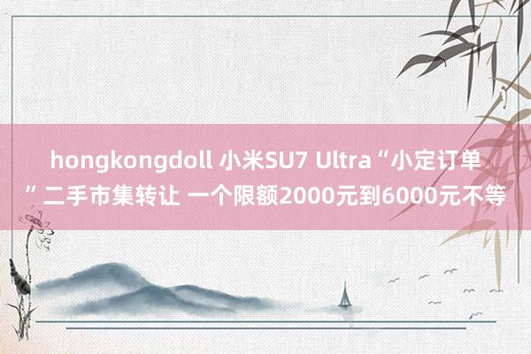 hongkongdoll 小米SU7 Ultra“小定订单”二手市集转让 一个限额2000元到6000元不等