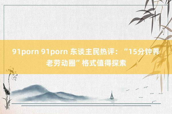 91porn 91porn 东谈主民热评：“15分钟养老劳动圈”格式值得探索
