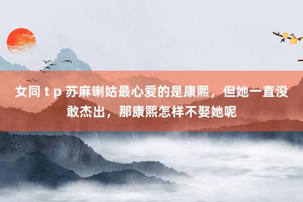 女同 t p 苏麻喇姑最心爱的是康熙，但她一直没敢杰出，那康熙怎样不娶她呢