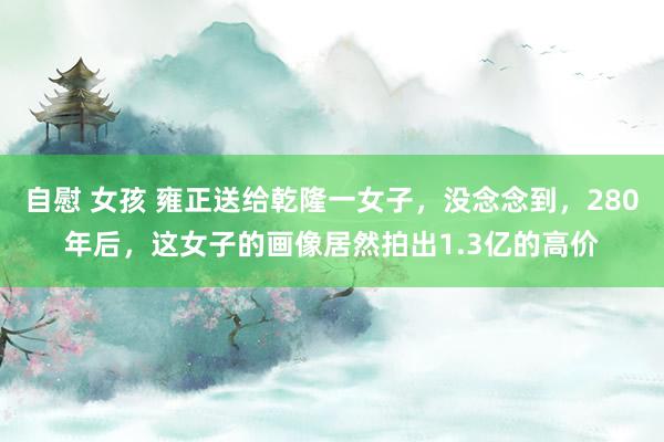自慰 女孩 雍正送给乾隆一女子，没念念到，280年后，这女子的画像居然拍出1.3亿的高价