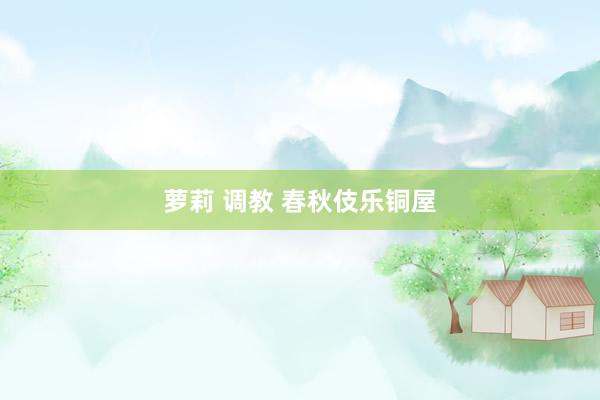 萝莉 调教 春秋伎乐铜屋