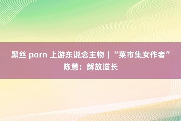 黑丝 porn 上游东说念主物｜“菜市集女作者”陈慧：解放滋长