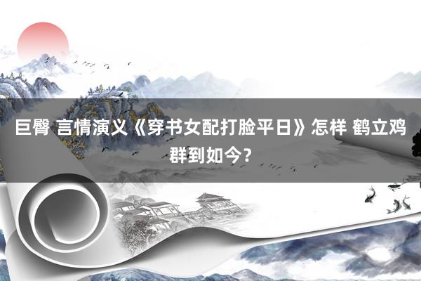 巨臀 言情演义《穿书女配打脸平日》怎样 鹤立鸡群到如今？