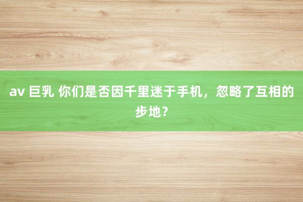 av 巨乳 你们是否因千里迷于手机，忽略了互相的步地？