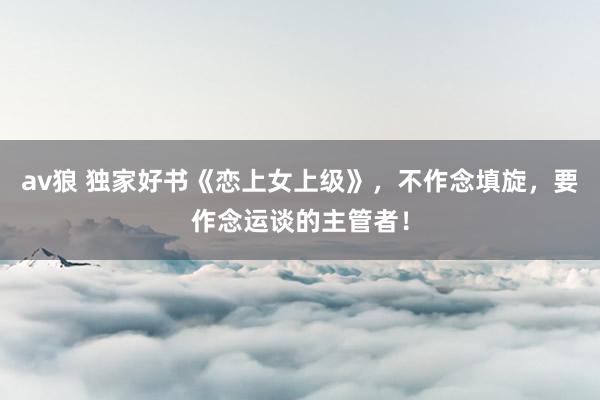 av狼 独家好书《恋上女上级》，不作念填旋，要作念运谈的主管者！