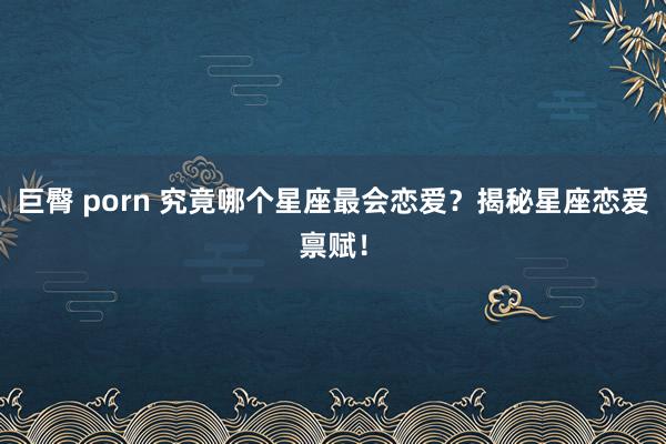 巨臀 porn 究竟哪个星座最会恋爱？揭秘星座恋爱禀赋！