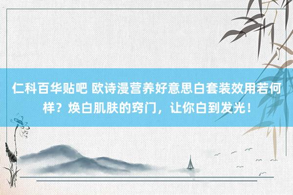 仁科百华贴吧 欧诗漫营养好意思白套装效用若何样？焕白肌肤的窍门，让你白到发光！