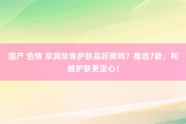 国产 色情 京润珍珠护肤品好用吗？推选7款，和睦护肤更定心！