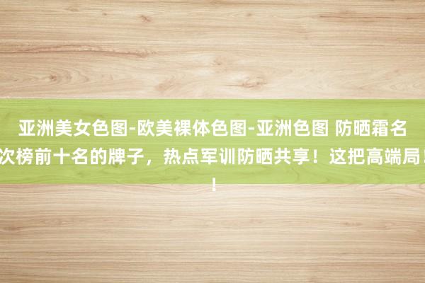亚洲美女色图-欧美裸体色图-亚洲色图 防晒霜名次榜前十名的牌子，热点军训防晒共享！这把高端局！