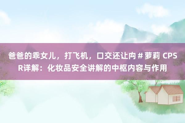 爸爸的乖女儿，打飞机，口交还让禸＃萝莉 CPSR详解：化妆品安全讲解的中枢内容与作用
