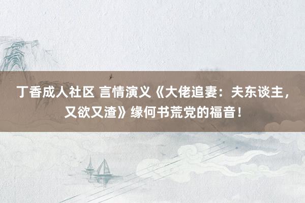 丁香成人社区 言情演义《大佬追妻：夫东谈主，又欲又渣》缘何书荒党的福音！