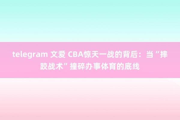 telegram 文爱 CBA惊天一战的背后：当“摔跤战术”撞碎办事体育的底线