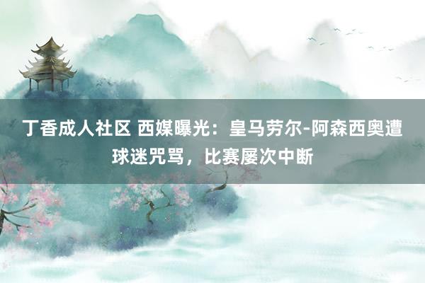 丁香成人社区 西媒曝光：皇马劳尔-阿森西奥遭球迷咒骂，比赛屡次中断