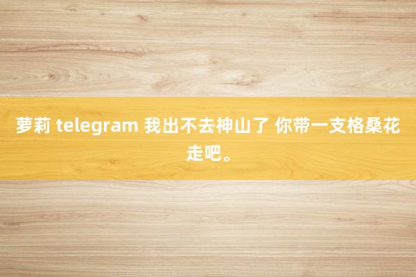 萝莉 telegram 我出不去神山了 你带一支格桑花走吧<a href=