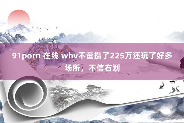 91porn 在线 whv不啻攒了225万还玩了好多场所,不信右划