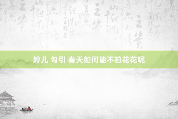 婷儿 勾引 春天如何能不拍花花呢