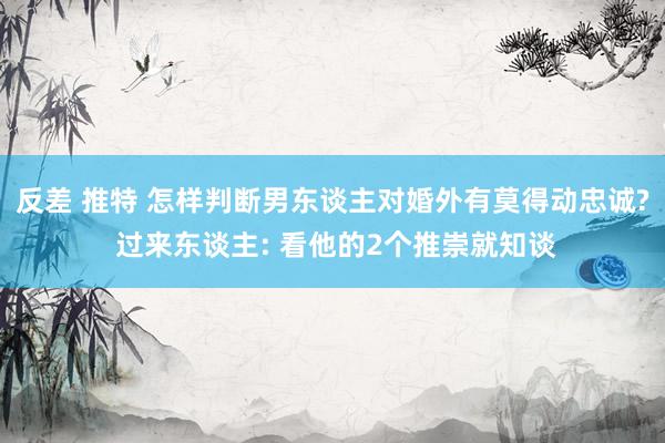 反差 推特 怎样判断男东谈主对婚外有莫得动忠诚? 过来东谈主: 看他的2个推崇就知谈