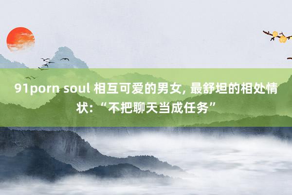 91porn soul 相互可爱的男女， 最舒坦的相处情状: “不把聊天当成任务”