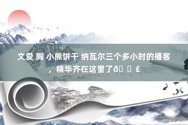 文爱 胸 小熊饼干 纳瓦尔三个多小时的播客，精华齐在这里了🐣