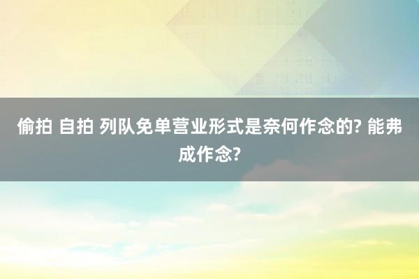 偷拍 自拍 列队免单营业形式是奈何作念的? 能弗成作念?