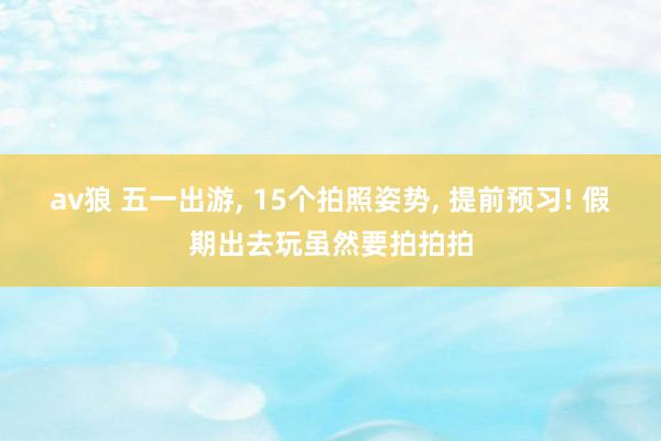 av狼 五一出游， 15个拍照姿势， 提前预习! 假期出去玩虽然要拍拍拍
