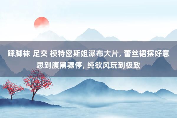 踩脚袜 足交 模特密斯姐瀑布大片， 蕾丝裙摆好意思到腹黑骤停， 纯欲风玩到极致