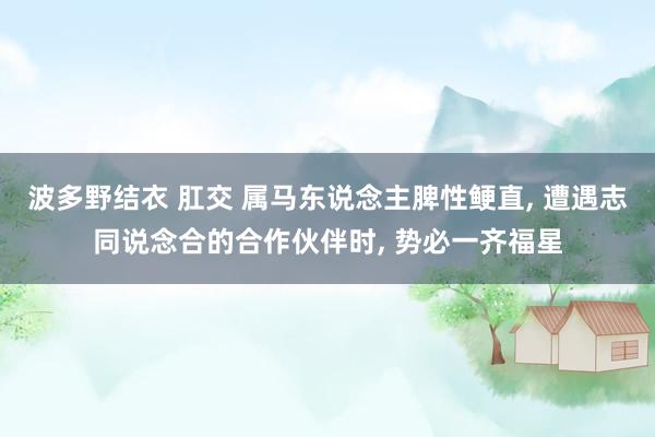 波多野结衣 肛交 属马东说念主脾性鲠直， 遭遇志同说念合的合作伙伴时， 势必一齐福星