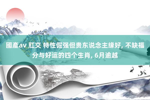 國產av 肛交 特性倔强但贵东说念主缘好， 不缺福分与好运的四个生肖， 6月逾越