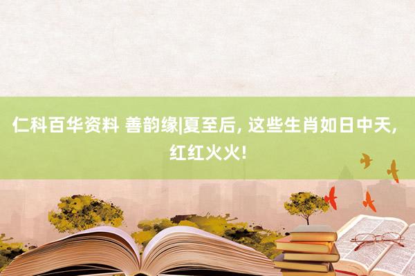 仁科百华资料 善韵缘|夏至后， 这些生肖如日中天， 红红火火!