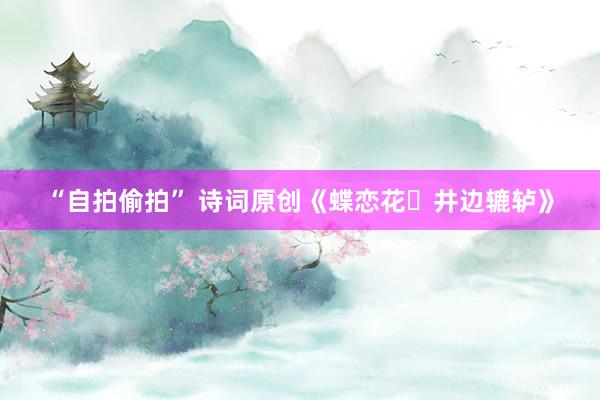 “自拍偷拍” 诗词原创《蝶恋花・井边辘轳》