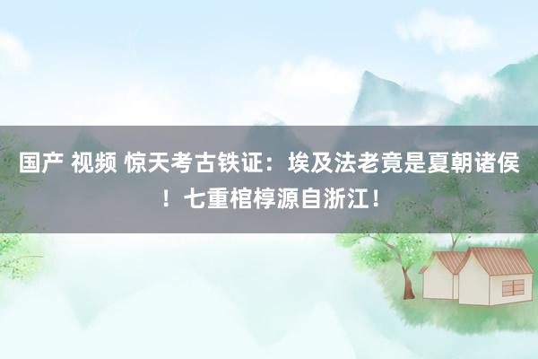 国产 视频 惊天考古铁证：埃及法老竟是夏朝诸侯！七重棺椁源自浙江！
