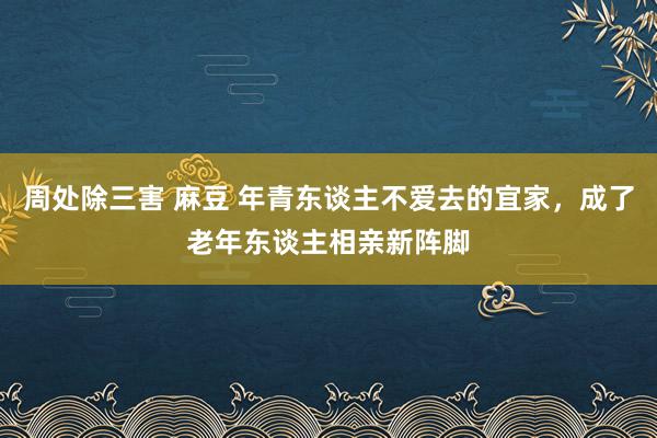 周处除三害 麻豆 年青东谈主不爱去的宜家，成了老年东谈主相亲新阵脚